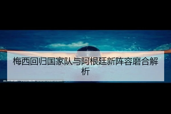 梅西回归国家队与阿根廷新阵容磨合解析